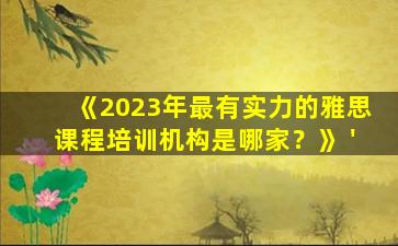 《2023年最有实力的雅思课程培训机构是哪家？》 '